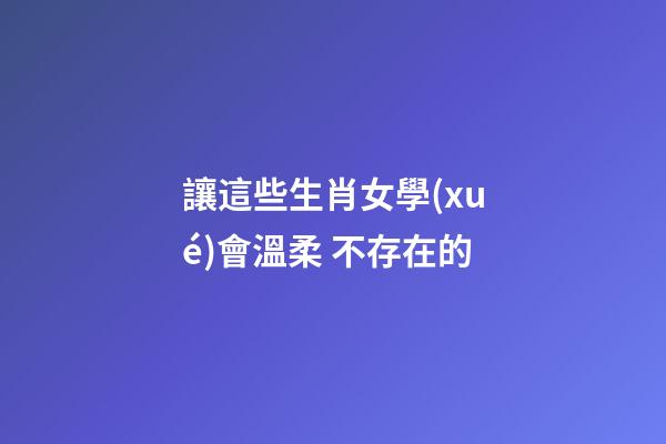讓這些生肖女學(xué)會溫柔 不存在的